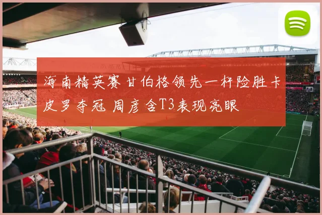 海南精英赛甘伯格领先一杆险胜卡皮罗夺冠 周彦含T3表现亮眼