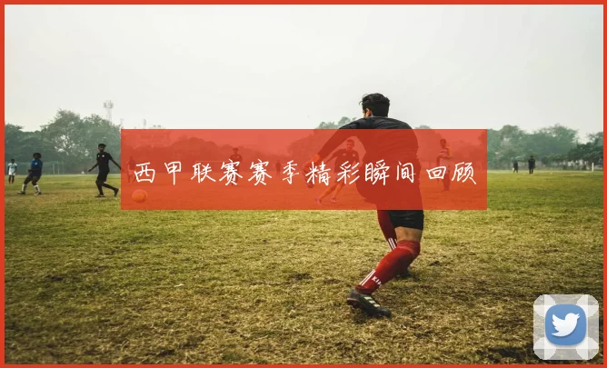 西甲联赛赛季精彩瞬间回顾