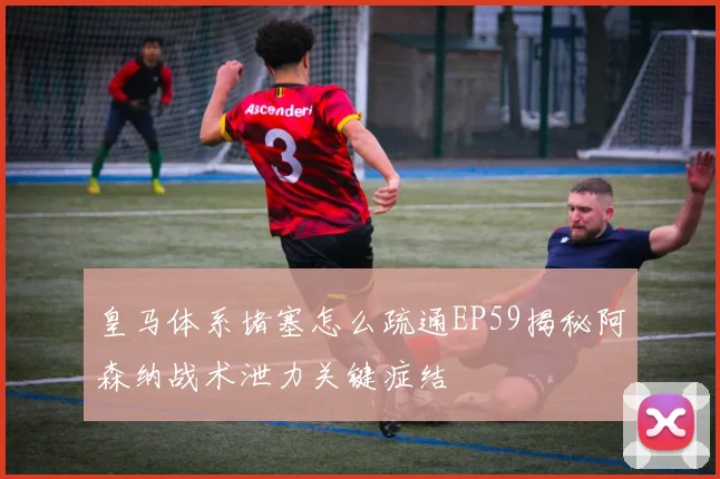 皇马体系堵塞怎么疏通EP59揭秘阿森纳战术泄力关键症结