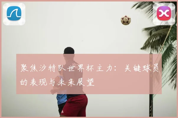 聚焦沙特队世界杯主力：关键球员的表现与未来展望