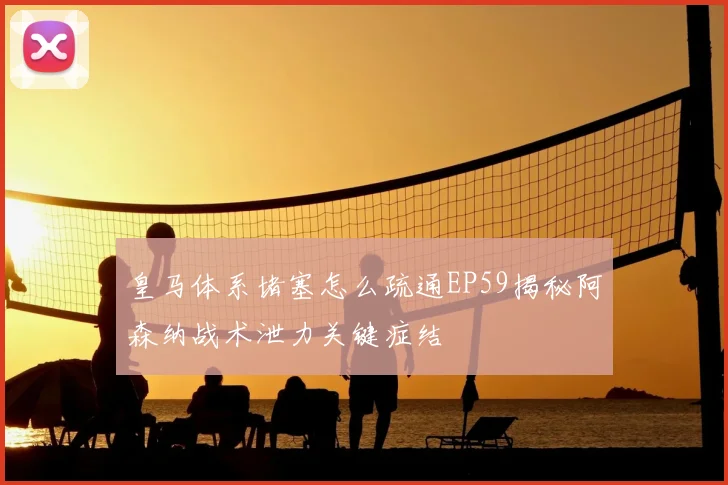 皇马体系堵塞怎么疏通EP59揭秘阿森纳战术泄力关键症结