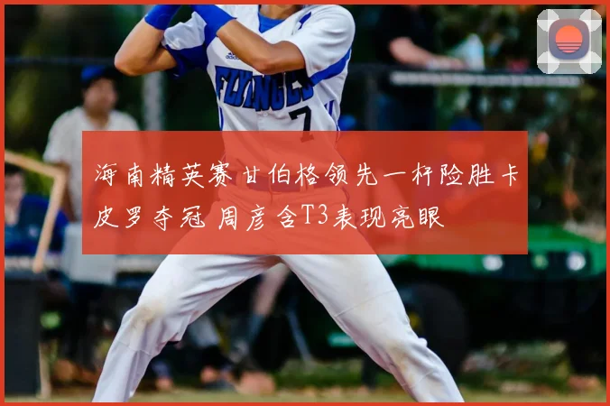 海南精英赛甘伯格领先一杆险胜卡皮罗夺冠 周彦含T3表现亮眼